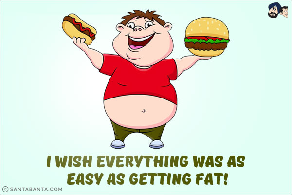 I wish everything was as easy as getting fat!