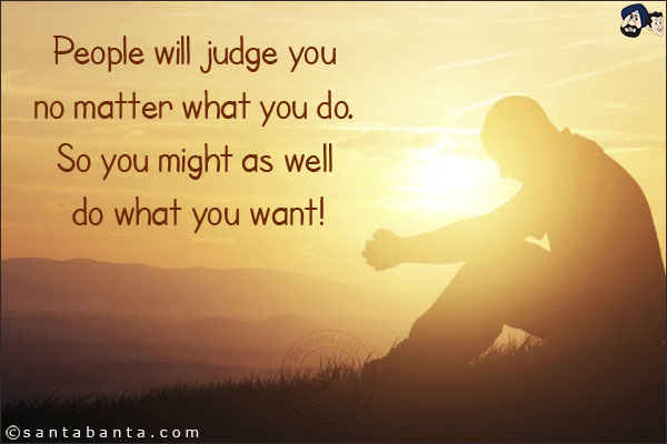 People will judge you no matter what you do. So you might as well do what you want!