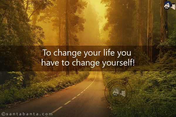 To change your life you have to change yourself!