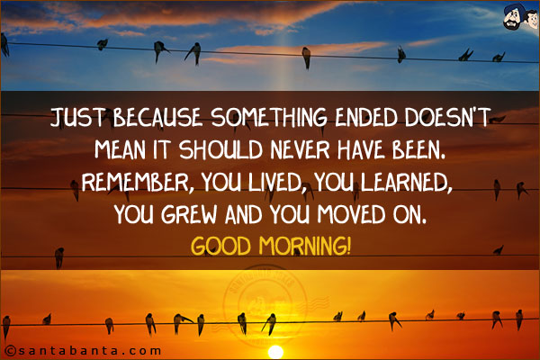 Just because something ended doesn't mean it should never have been. Remember, you lived, you learned, you grew and you moved on.<br/>
Good Morning!