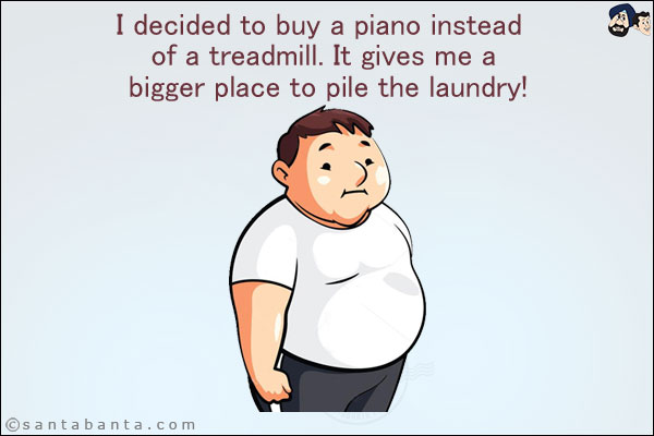 I decided to buy a piano instead of a treadmill. It gives me a bigger place to pile the laundry!