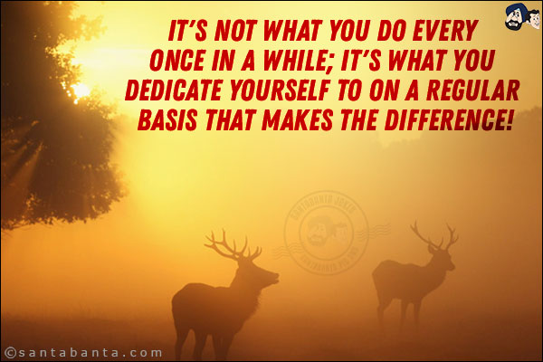 It's not what you do every once in a while; it's what you dedicate yourself to on a regular basis that makes the difference!