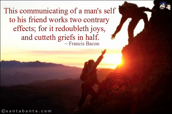 This communicating of a man's self to his friend works two contrary effects; for it redoubleth joys, and cutteth griefs in half.