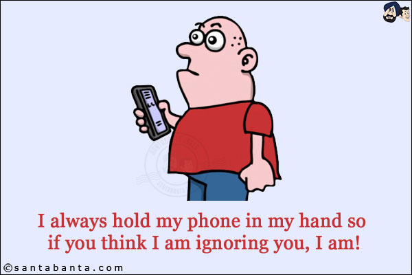 I always hold my phone in my hand so if you think I am ignoring you, I am!