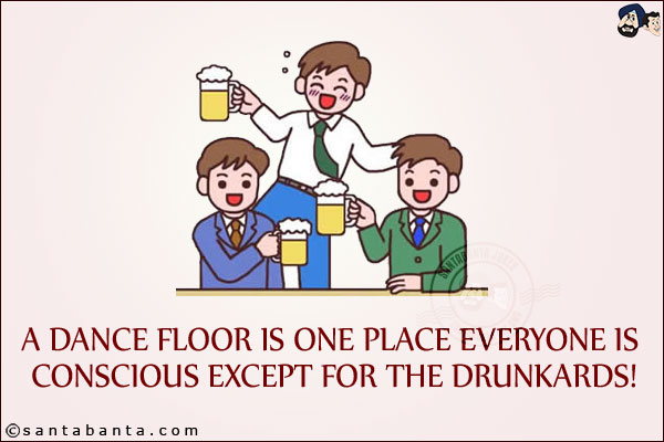 A dance floor is one place everyone is conscious except for the drunkards!