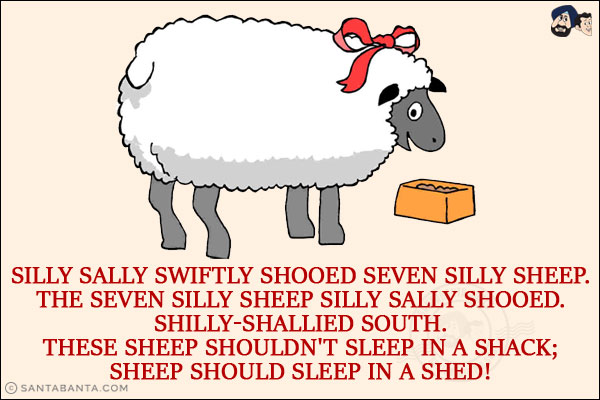 Silly Sally swiftly shooed seven silly sheep.<br/>
The seven silly sheep Silly Sally shooed.<br/>
Shilly-shallied south.<br/>
These sheep shouldn't sleep in a shack;<br/>
Sheep should sleep in a shed!