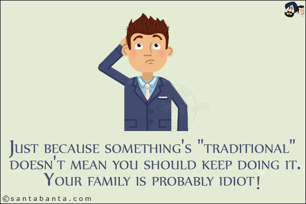 Just because something's `traditional` doesn't mean you should keep doing it.<br/>
Your family is probably idiot!