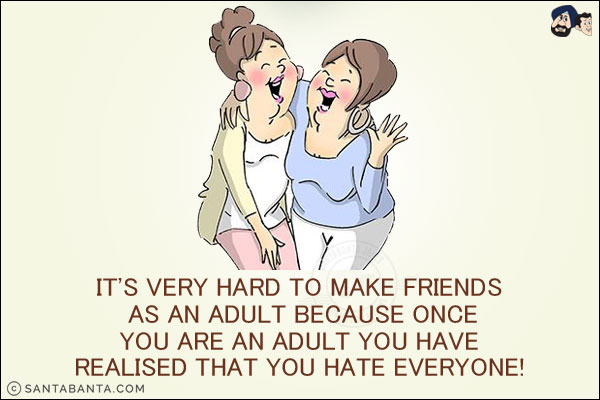 It's very hard to make friends as an adult because once you are an adult you have realized that you hate everyone!