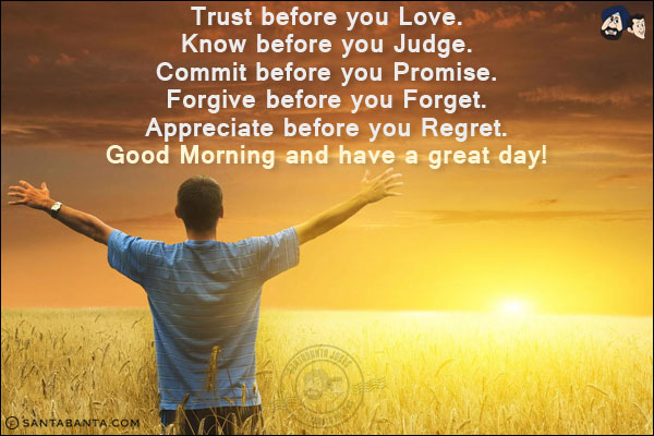 Trust before you Love.<br/>
Know before you Judge.<br/>
Commit before you Promise.<br/>
Forgive before you Forget.<br/>
Appreciate before you Regret.<br/>
Good Morning and have a great day!