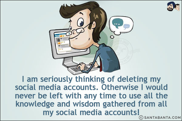 I am seriously thinking of deleting my social media accounts. Otherwise, I would never be left with any time to use all the knowledge and wisdom gathered from all my social media accounts!