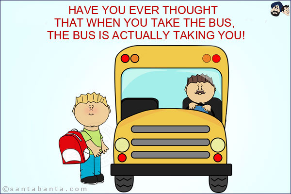 Have you ever thought that when you take the bus, the bus is actually taking you!