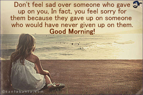 Don't feel sad over someone who gave up on you, In fact, you feel sorry for them because they gave up on someone who would have never given up on them.<br/>
Good Morning!