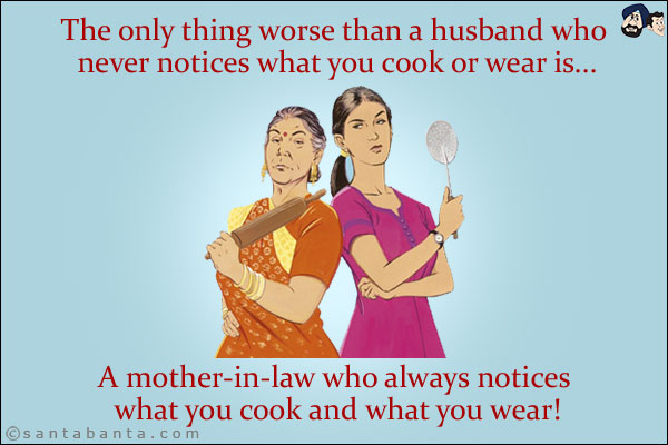 The only thing worse than a husband who never notices what you cook or wear is...<br/>
.<br/>
.<br/>
.<br/>
.<br/>
.<br/>
.<br/>
.<br/>
A mother-in-law who always notices what you cook and what you wear!