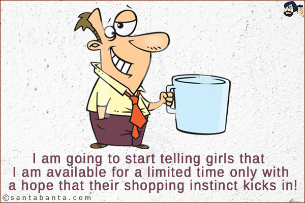 I am going to start telling girls that I am available for a limited time only with a hope that their shopping instinct kicks in!