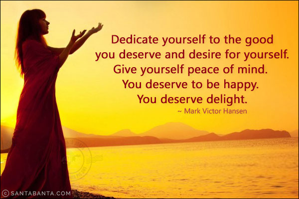 Dedicate yourself to the good you deserve and desire for yourself. Give yourself peace of mind. You deserve to be happy. You deserve delight.