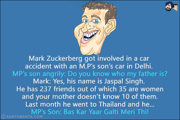 Mark Zuckerberg got involved in a car accident with an M.P's son's car in Delhi. <br/>
MP's son angrily: Do you know who my father is?<br/>
Mark: Yes, his name is Jaspal Singh. He has 237 friends out of which 35 are women and your mother doesn't know 10 of them. Last month he went to Thailand and he...<br/>
MP's Son: Bas Kar Yaar Galti Meri Thi!