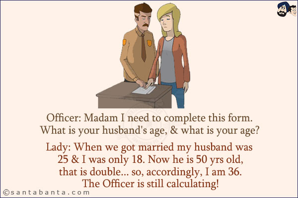 Officer: Madam I need to complete this form. What is your husband's age, & what is your age? <br/>
Lady: When we got married my husband was 25 & I was only 18. Now he is 50 yrs old, that is double... so, accordingly, I am 36. <br/>
The Officer is still calculating!