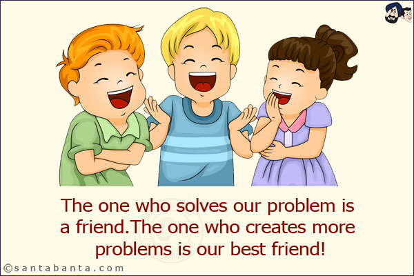 The one who solves our problem is a friend.<br/>
The one who creates more problems is our best friend!