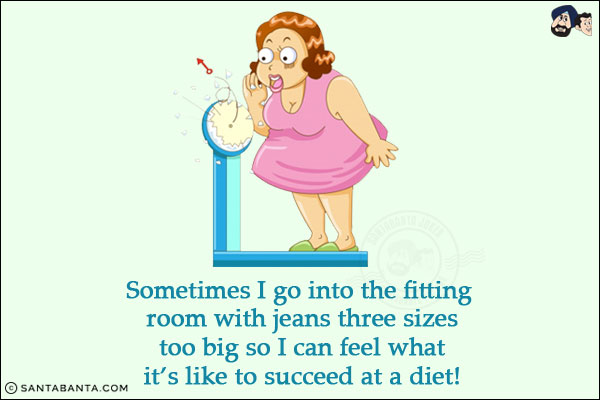 Sometimes I go into the fitting room with jeans three sizes too big so I can feel what it's like to succeed at a diet!