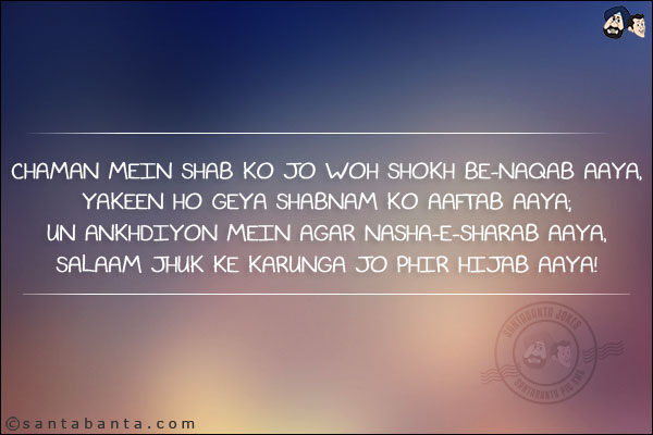 Chaman Mein Shab Ko Jo Woh Shokh Be-Naqab Aaya,<br/>
Yakeen Ho Geya Shabnam Ko Aaftab Aaya;<br/>
Un Ankhdiyon Mein Agar Nasha-e-Sharab Aaya,<br/>
Salaam Jhuk Ke Karunga Jo Phir Hijab Aaya!