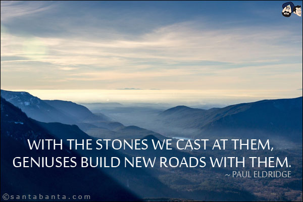 With the stones we cast at them, geniuses build new roads with them.
