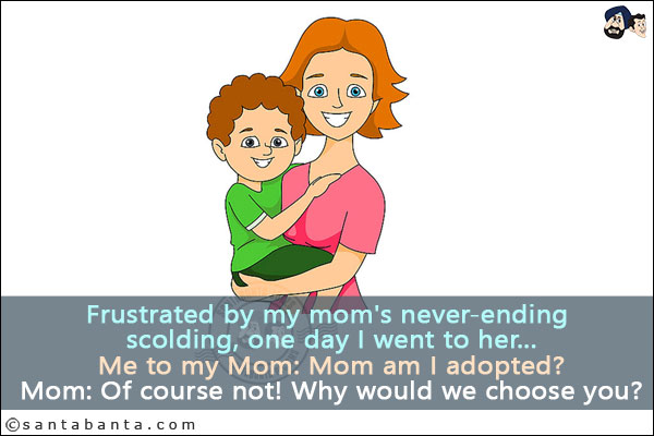 Frustrated by my mom's never-ending scolding, one day I went to her...<br/>
Me to my Mom:  Mom am I adopted?<br/>
Mom: Of course not! Why would we choose you?