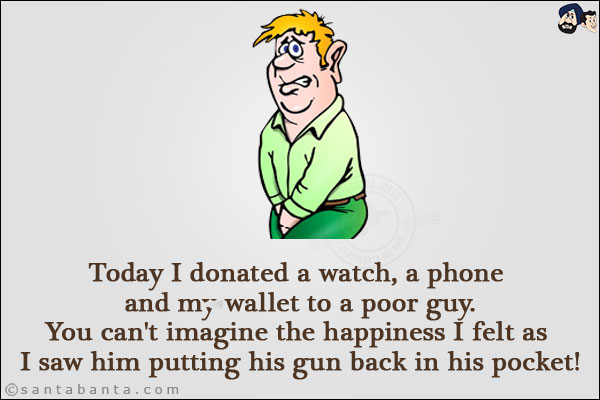 Today I donated a watch, a phone and my wallet to a poor guy.<br/>
You can't imagine the happiness I felt as I saw him putting his gun back in his pocket!