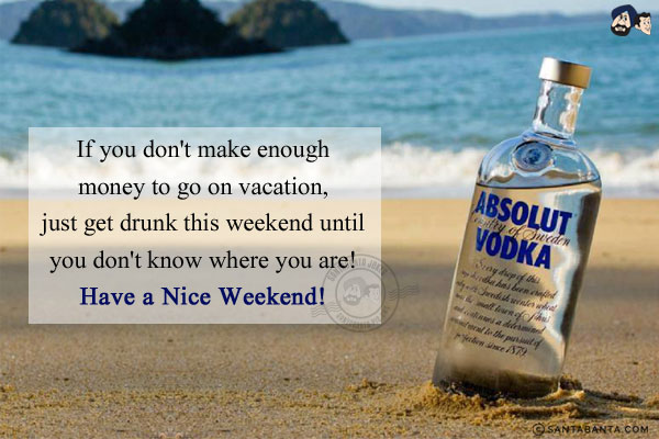 If you don't make enough money to go on vacation, just get drunk this weekend until you don't know where you are!<br/>
Have a Nice Weekend!