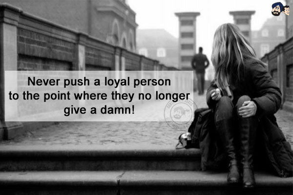 Never push a loyal person to the point where they no longer give a damn!