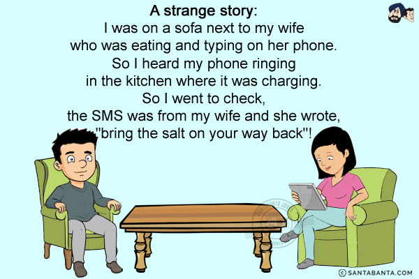 A strange story:<br/>
I was on a sofa next to my wife who was eating and typing on her phone. So I heard my phone ringing in the kitchen where it was charging. So I went to check, the SMS was from my wife and she wrote, `bring the salt on your way back`!