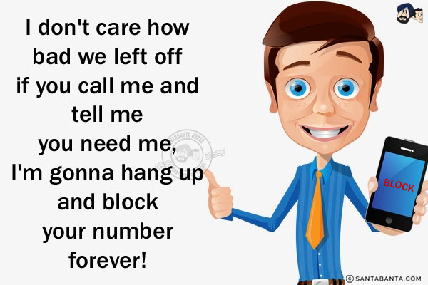 I don't care how bad we left off if you call me and tell me you need me,<br/>
.<br/>
.<br/>
.<br/>
.<br/>
.<br/>
.<br/>
.<br/>
.<br/>
I'm gonna hang up and block your number forever!