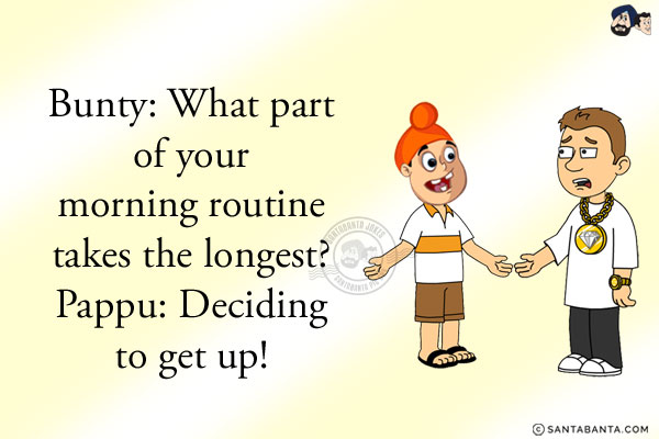 Bunty: What part of your morning routine takes the longest?<br/>
Pappu: Deciding to get up!