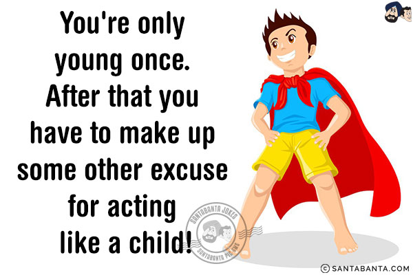 You're only young once. After that, you have to make up some other excuse for acting like a child!