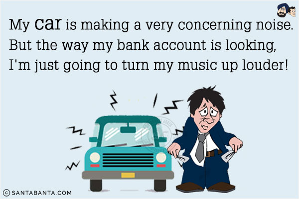 My car is making a very concerning noise. But the way my bank account is looking, I'm just going to turn my music up louder!