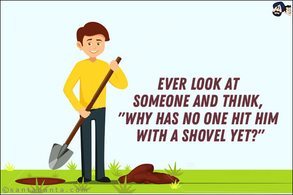 Ever look at someone and think, `Why has no one hit him with a shovel yet?`