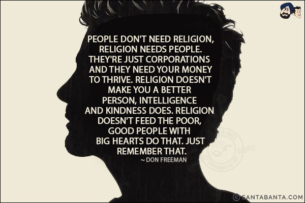 People don't need religion, religion needs people. They're just corporations and they need your money to thrive. Religion doesn't make you a better person, intelligence and kindness does. Religion doesn't feed the poor, good people with big hearts do that. Just remember that.