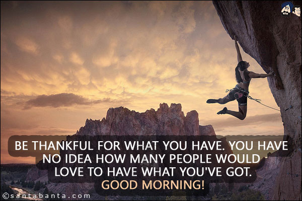 Be thankful for what you have. You have no idea how many people would love to have what you've got.<br/>
Good Morning!