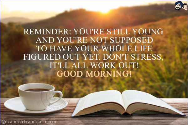 Reminder: you're still young and you're not supposed to have your whole life figured out yet. don't stress, it'll all work out!<br/>
Good Morning!