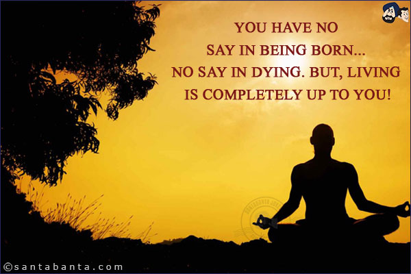 You have no say in being born... no say in dying. But, living is completely up to you!