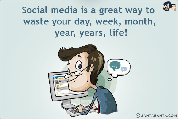 Social media is a great way to waste your day, week, month, year, years, life!