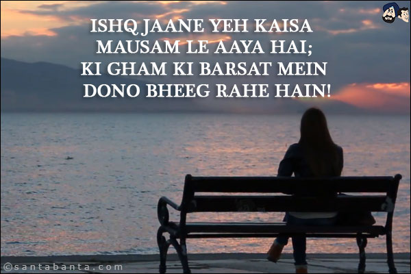 Ishq Jaane Yeh Kaisa Mausam Le Aaya Hai;<br/>
Ki Gham Ki Barsat Mein Dono Bheeg Rahe Hain!