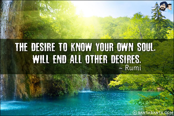 The desire to know your own soul. will end all other desires.