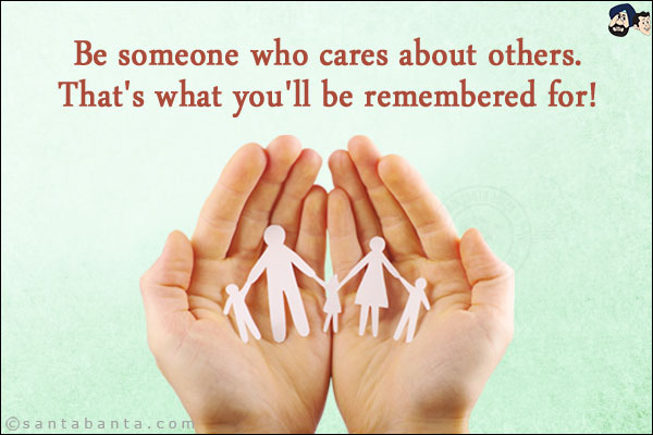 Be someone who cares about others.<br/>
That's what you'll be remembered for!