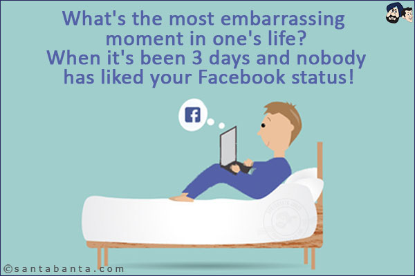 What's the most embarrassing moment in one's life?<br/>
.<br/>
.<br/>
.<br/>
.<br/>
.<br/>
.<br/>
.<br/>
.<br/>
.<br/>
When it's been 3 days and nobody has liked your Facebook status!