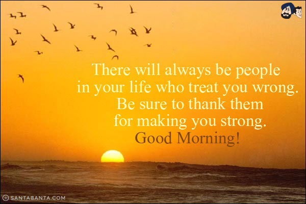 There will always be people in your life who treat you wrong. Be sure to thank them for making you strong.<br/>
Good Morning!