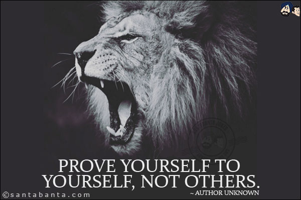 Prove yourself to yourself, not others.