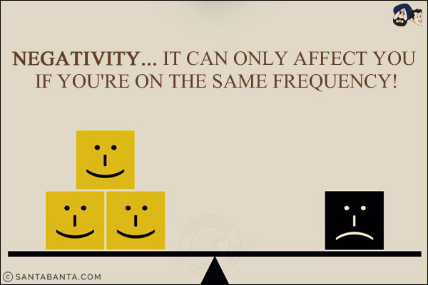 Negativity... it can only affect you if you're on the same frequency!