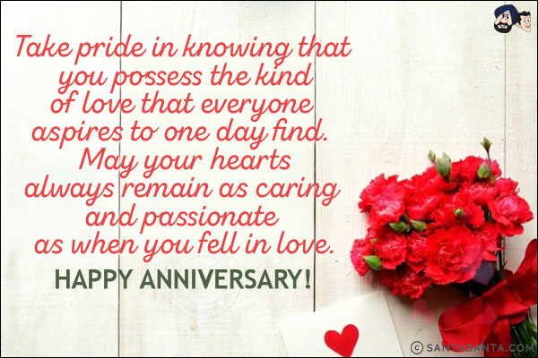 Take pride in knowing that you possess the kind of love that everyone aspires to one day find. May your hearts always remain as caring and passionate as when you fell in love.<br/>
Happy Anniversary!