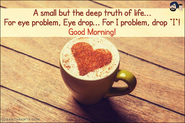 A small but the deep truth of life...<br/>
For eye problem, Eye drop... For I problem, drop `I`!<br/>
Good Morning!