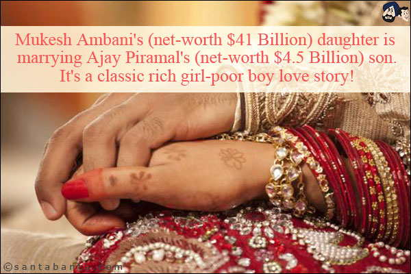 Mukesh Ambani's (net-worth $41 Billion) daughter is marrying Ajay Piramal's (net-worth $4.5 Billion) son.<br/>
It's a classic rich girl-poor boy love story!